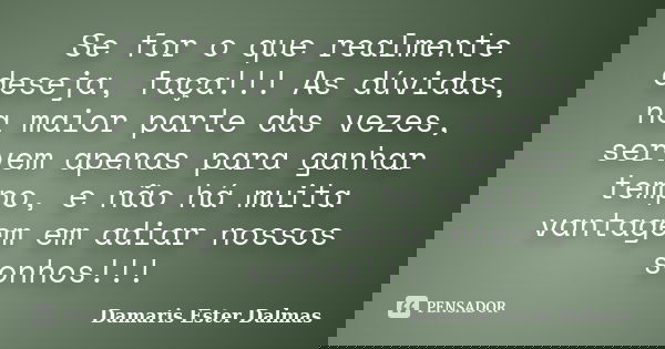 Se for o que realmente deseja, faça!!! As dúvidas, na maior parte das vezes, servem apenas para ganhar tempo, e não há muita vantagem em adiar nossos sonhos!!!... Frase de Damaris Ester Dalmas.