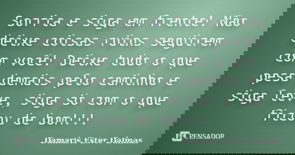Sorria e siga em frente! Não deixe coisas ruins seguirem com você! Deixe tudo o que pesa demais pelo caminho e siga leve, siga só com o que ficou de bom!!!... Frase de Damaris Ester Dalmas.