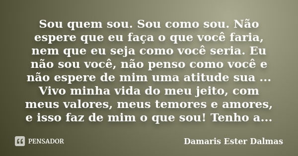 Sou quem sou. Sou como sou. Não espere que eu faça o que você faria, nem que eu seja como você seria. Eu não sou você, não penso como você e não espere de mim u... Frase de Damaris Ester Dalmas.