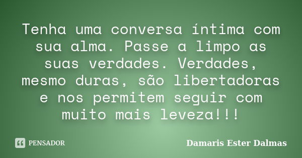 Tenha uma conversa íntima com sua alma. Passe a limpo as suas verdades. Verdades, mesmo duras, são libertadoras e nos permitem seguir com muito mais leveza!!!... Frase de Damaris Ester Dalmas.