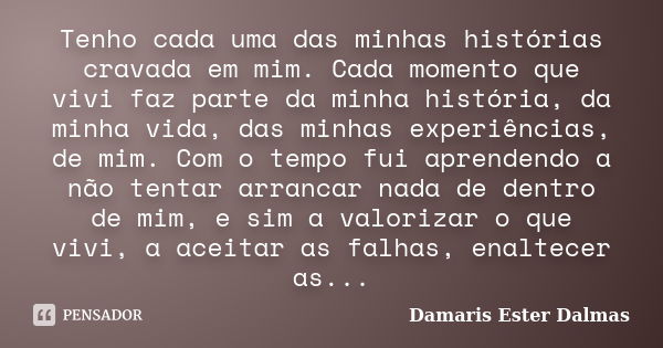 Tenho cada uma das minhas histórias cravada em mim. Cada momento que vivi faz parte da minha história, da minha vida, das minhas experiências, de mim. Com o tem... Frase de Damaris Ester Dalmas.