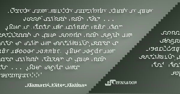 Trate com muito carinho tudo o que você ainda não fez ... Que o fato de ainda não ter concretizado o que sonha não seja um desgosto e sim um estímulo para a rea... Frase de Damaris Ester Dalmas.