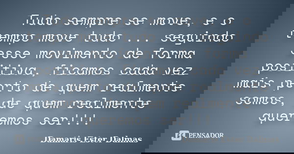Tudo sempre se move, e o tempo move tudo ... seguindo esse movimento de forma positiva, ficamos cada vez mais perto de quem realmente somos, de quem realmente q... Frase de Damaris Ester Dalmas.