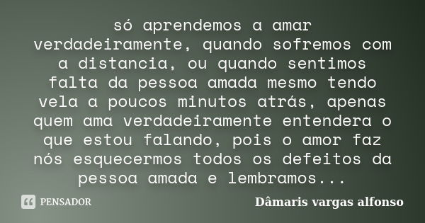 só aprendemos a amar verdadeiramente, quando sofremos com a distancia, ou quando sentimos falta da pessoa amada mesmo tendo vela a poucos minutos atrás, apenas ... Frase de Dâmaris Vargas Alfonso.