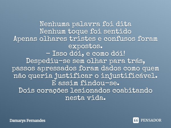 Nenhuma palavra foi dita Nenhum toque foi sentido Apenas olhares tristes e confusos foram expostos. - Isso dói, e como dói! Despediu-se sem olhar para trás, pas... Frase de Damarys Fernandes.