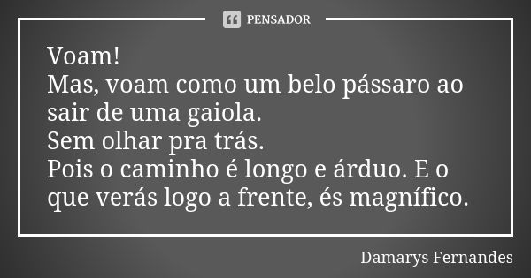 Voam! Mas, voam como um belo pássaro ao sair de uma gaiola. Sem olhar pra trás. Pois o caminho é longo e árduo. E o que verás logo a frente, és magnífico.... Frase de Damarys Fernandes.