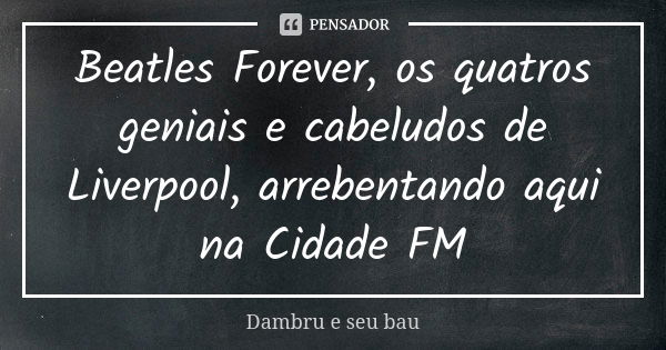 Beatles Forever, os quatros geniais e cabeludos de Liverpool, arrebentando aqui na Cidade FM... Frase de Dambru e seu bau.