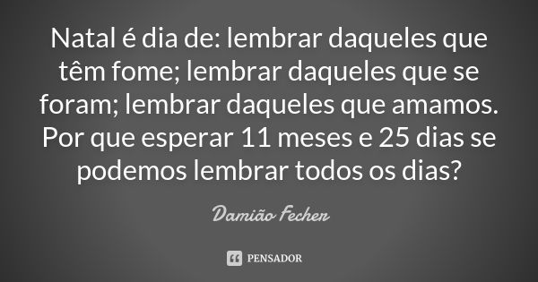 Natal é dia de: lembrar daqueles que têm fome; lembrar daqueles que se foram; lembrar daqueles que amamos. Por que esperar 11 meses e 25 dias se podemos lembrar... Frase de Damião Fecher.