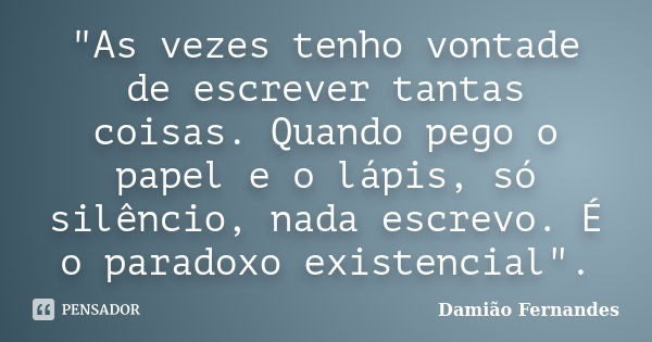 "As vezes tenho vontade de escrever tantas coisas. Quando pego o papel e o lápis, só silêncio, nada escrevo. É o paradoxo existencial".... Frase de Damião Fernandes.