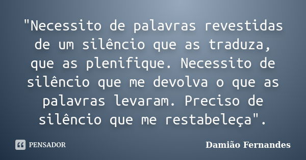 "Necessito de palavras revestidas de um silêncio que as traduza, que as plenifique. Necessito de silêncio que me devolva o que as palavras levaram. Preciso... Frase de Damião Fernandes.