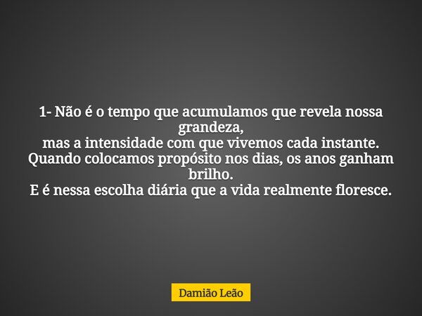 1-	Não é o tempo que acumulamos que revela nossa grandeza, mas a intensidade com que vivemos cada instante. Quando colocamos propósito nos dias, os anos ganham ... Frase de Damião Leão.
