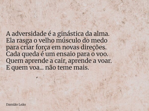 A adversidade é a ginástica da alma. Ela rasga o velho músculo do medo para criar força em novas direções. Cada queda é um ensaio para o voo. Quem aprende a cai... Frase de Damião Leão.