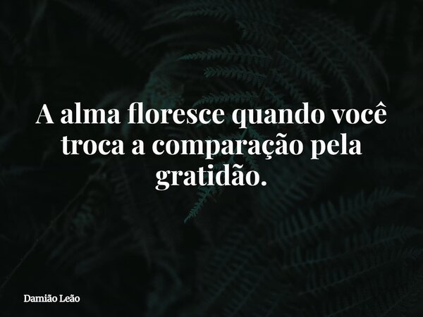 A alma floresce quando você troca a comparação pela gratidão.... Frase de Damião Leão.