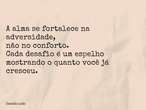 A alma se fortalece na adversidade, não no conforto. Cada desafio é um espelho mostrando o quanto você já cresceu.... Frase de Damião Leão.
