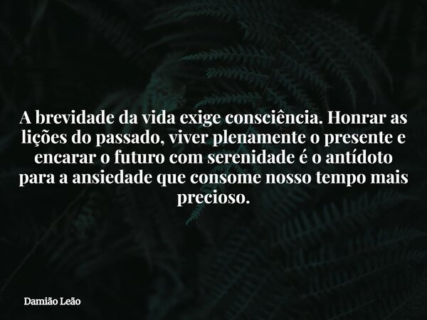 A brevidade da vida exige consciência. Honrar as lições do passado, viver plenamente o presente e encarar o futuro com serenidade é o antídoto para a ansiedade ... Frase de Damião Leão.