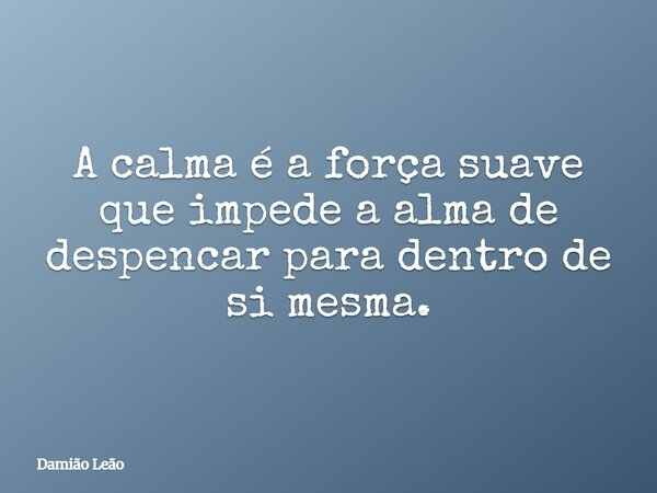 A calma é a força suave que impede a alma de despencar para dentro de si mesma.... Frase de Damião Leão.