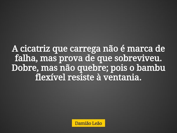 A cicatriz que carrega não é marca de falha, mas prova de que sobreviveu. Dobre, mas não quebre; pois o bambu flexível resiste à ventania.... Frase de Damião Leão.