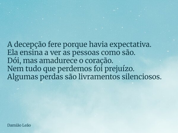 A decepção fere porque havia expectativa. Ela ensina a ver as pessoas como são. Dói, mas amadurece o coração. Nem tudo que perdemos foi prejuízo. Algumas perdas... Frase de Damião Leão.