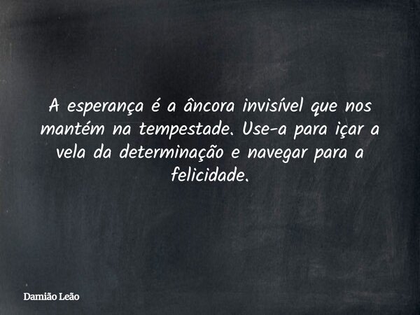A esperança é a âncora invisível que nos mantém na tempestade. Use-a para içar a vela da determinação e navegar para a felicidade.... Frase de Damião Leão.