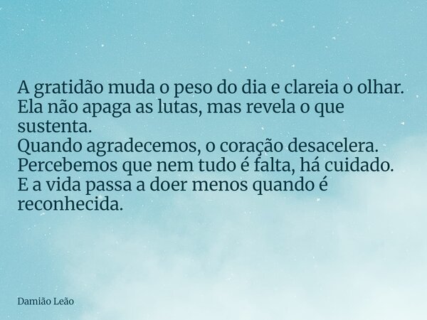 A gratidão muda o peso do dia e clareia o olhar. Ela não apaga as lutas, mas revela o que sustenta. Quando agradecemos, o coração desacelera. Percebemos que nem... Frase de Damião Leão.