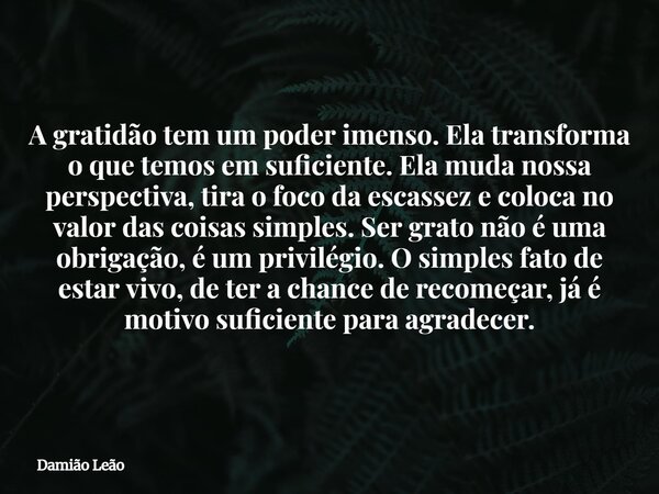 A gratidão tem um poder imenso. Ela transforma o que temos em suficiente. Ela muda nossa perspectiva, tira o foco da escassez e coloca no valor das coisas simpl... Frase de Damião Leão.