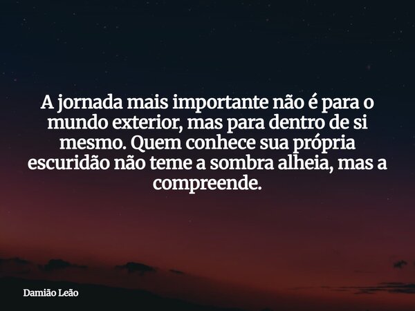 A jornada mais importante não é para o mundo exterior, mas para dentro de si mesmo. Quem conhece sua própria escuridão não teme a sombra alheia, mas a compreend... Frase de Damião Leão.