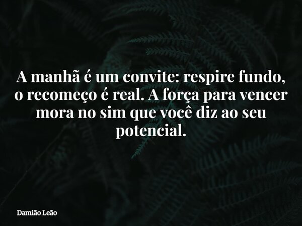 A manhã é um convite: respire fundo, o recomeço é real. A força para vencer mora no sim que você diz ao seu potencial.... Frase de Damião Leão.