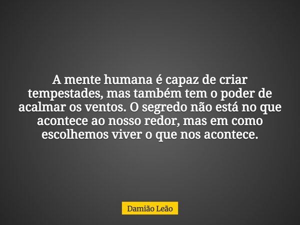 A mente humana é capaz de criar tempestades, mas também tem o poder de acalmar os ventos. O segredo não está no que acontece ao nosso redor, mas em como escolhe... Frase de Damião Leão.