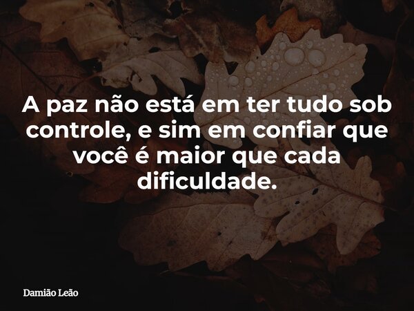 A paz não está em ter tudo sob controle, e sim em confiar que você é maior que cada dificuldade.... Frase de Damião Leão.