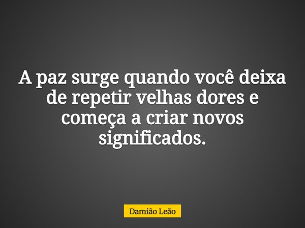 A paz surge quando você deixa de repetir velhas dores e começa a criar novos significados.... Frase de Damião Leão.
