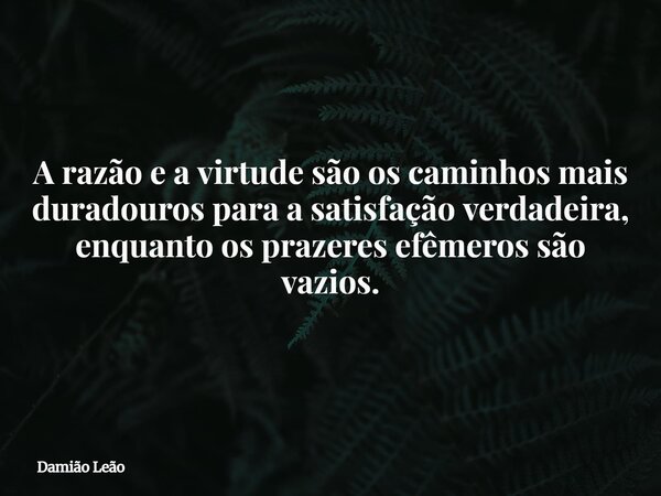 A razão e a virtude são os caminhos mais duradouros para a satisfação verdadeira, enquanto os prazeres efêmeros são vazios.... Frase de Damião Leão.