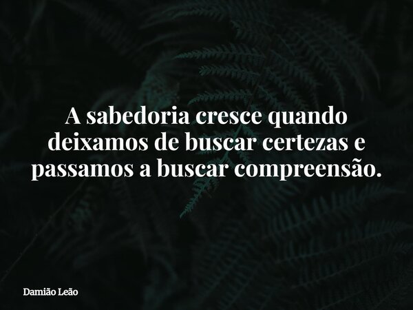 A sabedoria cresce quando deixamos de buscar certezas e passamos a buscar compreensão.... Frase de Damião Leão.