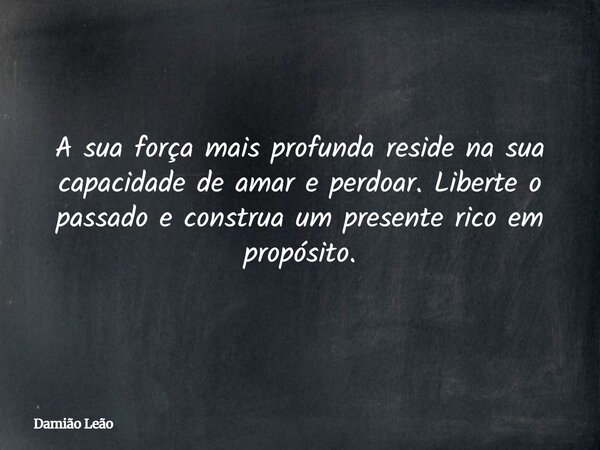 A sua força mais profunda reside na sua capacidade de amar e perdoar. Liberte o passado e construa um presente rico em propósito.... Frase de Damião Leão.