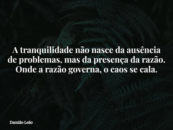A tranquilidade não nasce da ausência de problemas, mas da presença da razão. Onde a razão governa, o caos se cala.... Frase de Damião Leão.