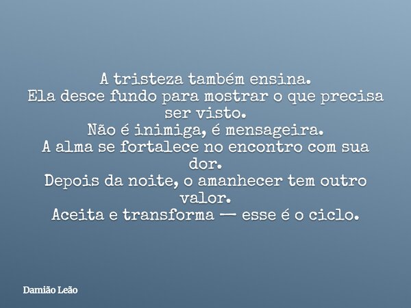 A tristeza também ensina. Ela desce fundo para mostrar o que precisa ser visto. Não é inimiga, é mensageira. A alma se fortalece no encontro com sua dor. Depois... Frase de Damião Leão.