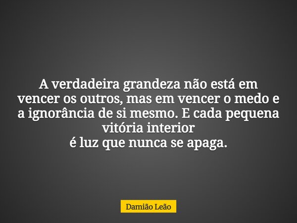 A verdadeira grandeza não está em vencer os outros, mas em vencer o medo e a ignorância de si mesmo. E cada pequena vitória interior é luz que nunca se apaga.... Frase de Damião Leão.