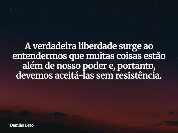 A verdadeira liberdade surge ao entendermos que muitas coisas estão além de nosso poder e, portanto, devemos aceitá-las sem resistência.... Frase de Damião Leão.
