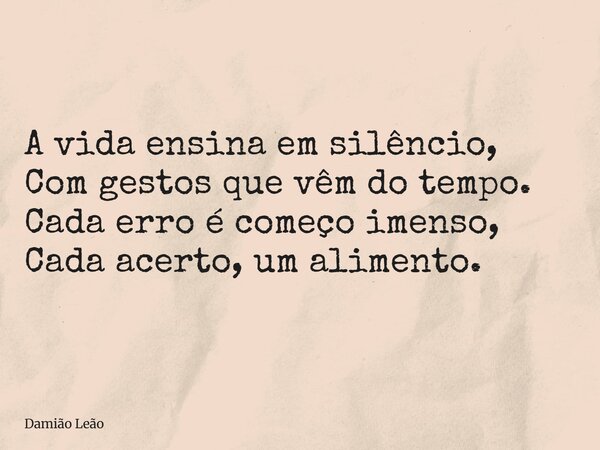 A vida ensina em silêncio, Com gestos que vêm do tempo. Cada erro é começo imenso, Cada acerto, um alimento.... Frase de Damião Leão.