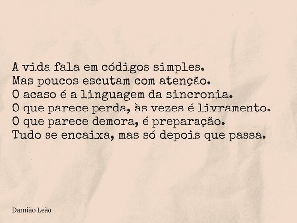 A vida fala em códigos simples. Mas poucos escutam com atenção. O acaso é a linguagem da sincronia. O que parece perda, às vezes é livramento. O que parece demo... Frase de Damião Leão.