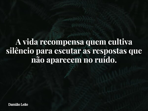 A vida recompensa quem cultiva silêncio para escutar as respostas que não aparecem no ruído.... Frase de Damião Leão.