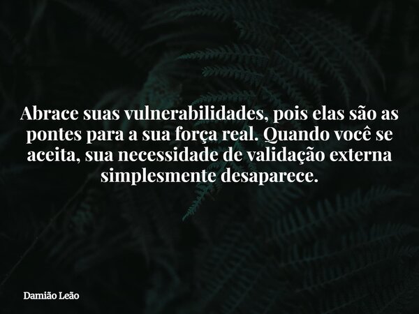 Abrace suas vulnerabilidades, pois elas são as pontes para a sua força real. Quando você se aceita, sua necessidade de validação externa simplesmente desaparece... Frase de Damião Leão.