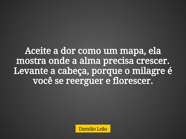 Aceite a dor como um mapa, ela mostra onde a alma precisa crescer. Levante a cabeça, porque o milagre é você se reerguer e florescer.... Frase de Damião Leão.