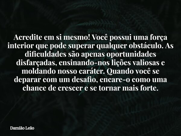 Acredite em si mesmo! Você possui uma força interior que pode superar qualquer obstáculo. As dificuldades são apenas oportunidades disfarçadas, ensinando-nos li... Frase de Damião Leão.