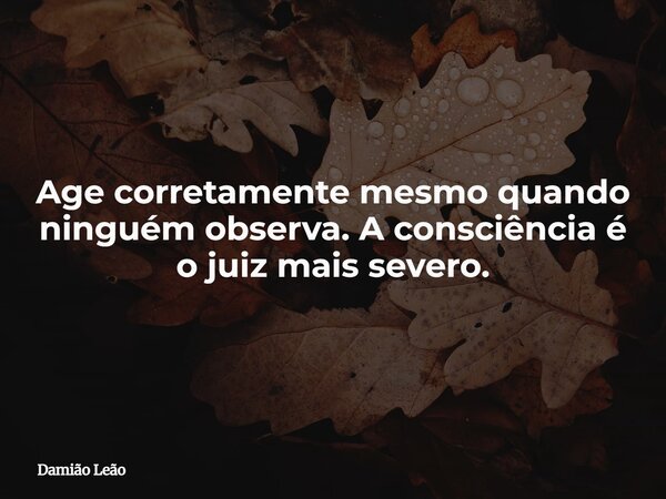 Age corretamente mesmo quando ninguém observa. A consciência é o juiz mais severo.... Frase de Damião Leão.