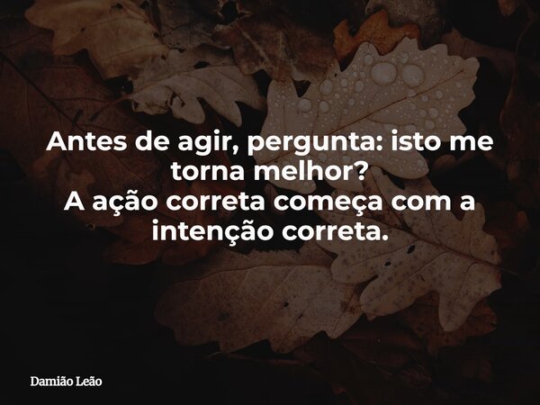 Antes de agir, pergunta: isto me torna melhor? A ação correta começa com a intenção correta.... Frase de Damião Leão.