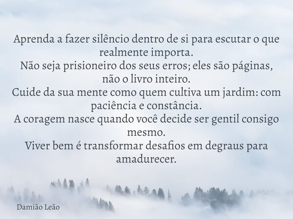 Aprenda a fazer silêncio dentro de si para escutar o que realmente importa. Não seja prisioneiro dos seus erros; eles são páginas, não o livro inteiro. Cuide da... Frase de Damião Leão.