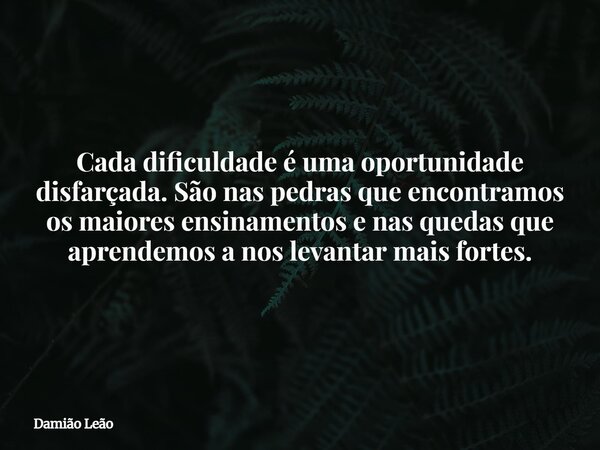 Cada dificuldade é uma oportunidade disfarçada. São nas pedras que encontramos os maiores ensinamentos e nas quedas que aprendemos a nos levantar mais fortes.... Frase de Damião Leão.