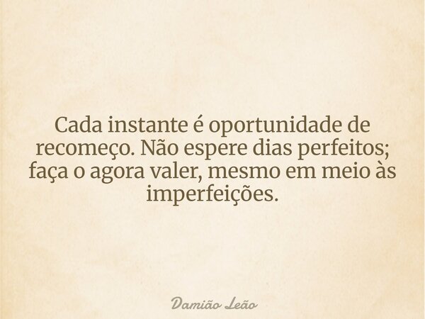 Cada instante é oportunidade de recomeço. Não espere dias perfeitos; faça o agora valer, mesmo em meio às imperfeições.... Frase de Damião Leão.