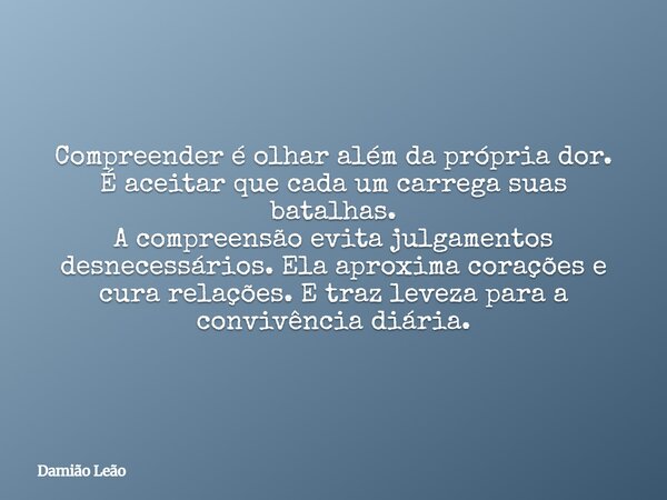 Compreender é olhar além da própria dor. É aceitar que cada um carrega suas batalhas. A compreensão evita julgamentos desnecessários. Ela aproxima corações e cu... Frase de Damião Leão.