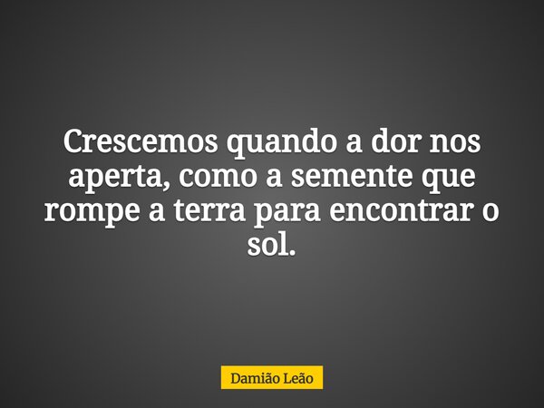 Crescemos quando a dor nos aperta, como a semente que rompe a terra para encontrar o sol.... Frase de Damião Leão.